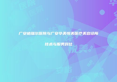 广安格瑞尔医院与广安华美悦美医疗美容诊所技术与服务对比