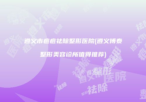 遵义市痘痘祛除整形医院(遵义博泰整形美容诊所值得推荐)