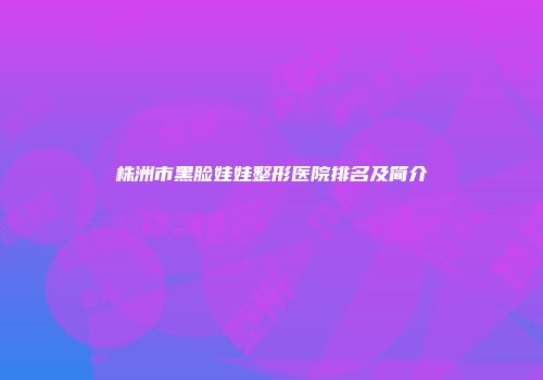 株洲市黑脸娃娃整形医院排名及简介