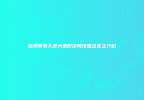 盐城市乳头肥大整形医院排名及医生介绍