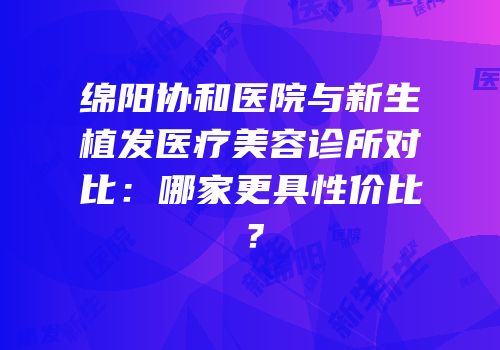 绵阳协和医院与新生植发医疗美容诊所对比：哪家更具性价比？