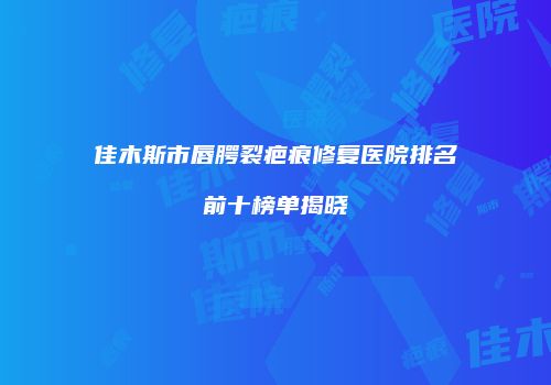 佳木斯市唇腭裂疤痕修复医院排名前十榜单揭晓