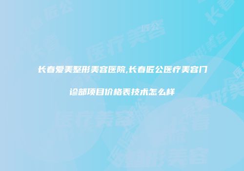 长春爱美整形美容医院,长春匠公医疗美容门诊部项目价格表技术怎么样