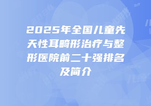 2025年全国儿童先天性耳畸形治疗与整形医院前二十强排名及简介