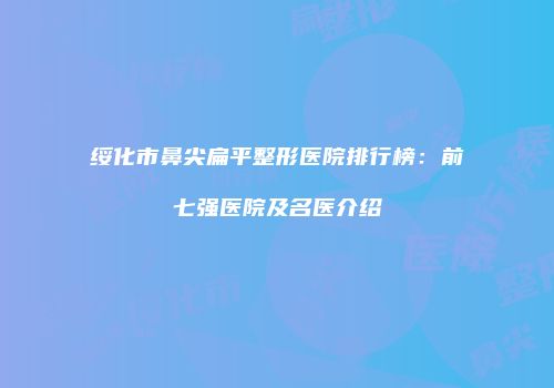 绥化市鼻尖扁平整形医院排行榜：前七强医院及名医介绍