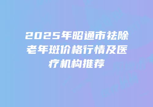 2025年昭通市祛除老年斑价格行情及医疗机构推荐