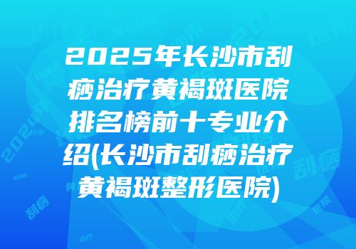 2025年长沙市刮痧治疗黄褐斑医院排名榜前十专业介绍(长沙市刮痧治疗黄褐斑整形医院)