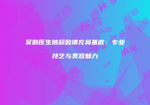 吴勤医生玻尿酸填充鼻基底：专业技艺与美容魅力