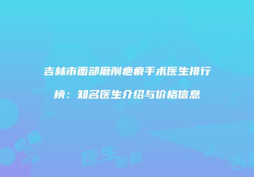 吉林市面部磨削疤痕手术医生排行榜：知名医生介绍与价格信息