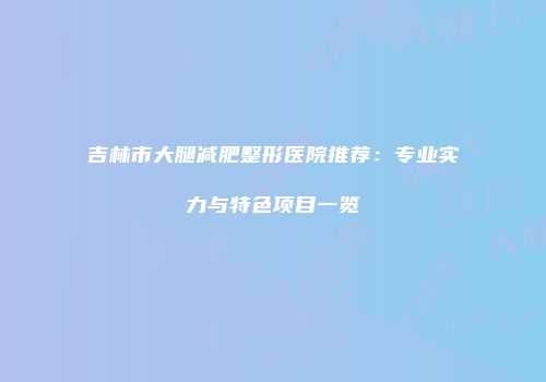 吉林市大腿减肥整形医院推荐：专业实力与特色项目一览