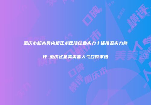 重庆市超高鼻尖矫正术医院综合实力十强排名实力横评-重庆忆念美美容人气口碑不错