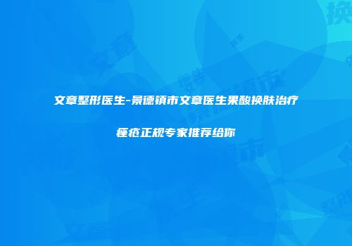 文章整形医生-景德镇市文章医生果酸换肤治疗痤疮正规专家推荐给你