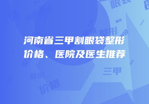 河南省三甲割眼袋整形价格、医院及医生推荐