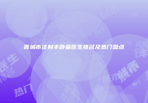 晋城市注射丰卧蚕医生排名及热门盘点