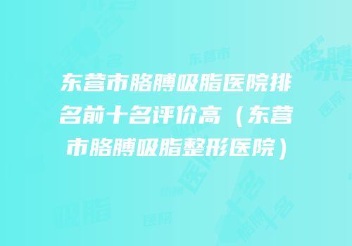 东营市胳膊吸脂医院排名前十名评价高（东营市胳膊吸脂整形医院）