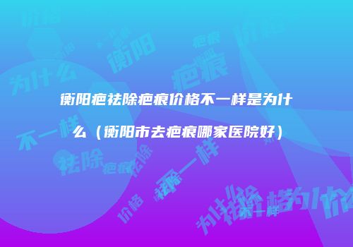 衡阳疤祛除疤痕价格不一样是为什么（衡阳市去疤痕哪家医院好）