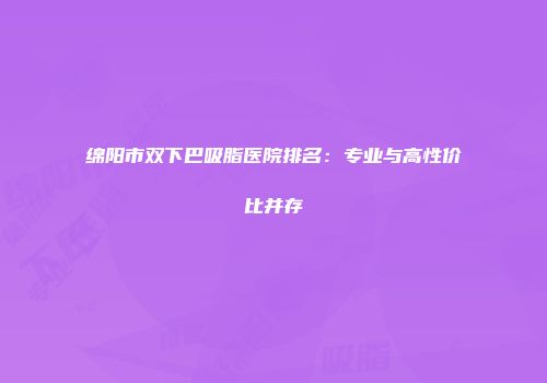 绵阳市双下巴吸脂医院排名：专业与高性价比并存