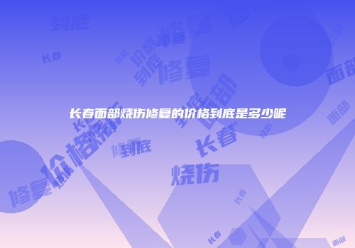 长春面部烧伤修复的价格到底是多少呢