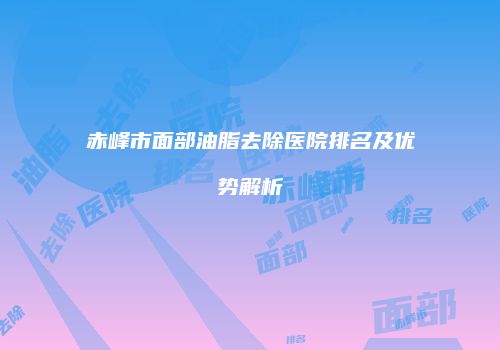 赤峰市面部油脂去除医院排名及优势解析
