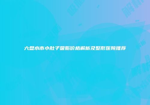 六盘水市小肚子吸脂价格解析及整形医院推荐