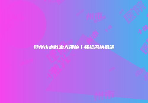 随州市点阵激光医院十强排名榜揭晓