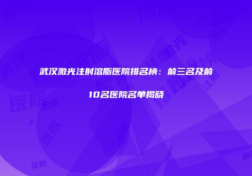 武汉激光注射溶脂医院排名榜：前三名及前10名医院名单揭晓