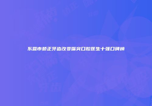 东营市矫正牙齿改变嘴突口腔医生十强口碑榜