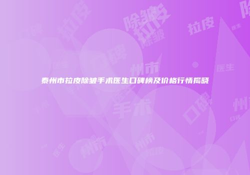 泰州市拉皮除皱手术医生口碑榜及价格行情揭晓
