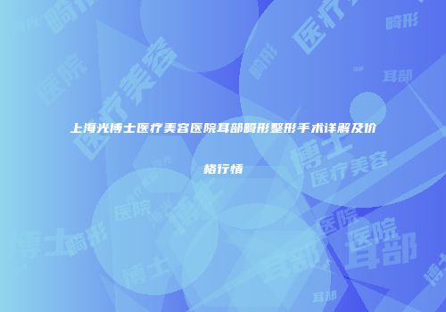 上海光博士医疗美容医院耳部畸形整形手术详解及价格行情