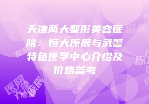 天津两大整形美容医院：恒大原辰与武警特色医学中心介绍及价格参考