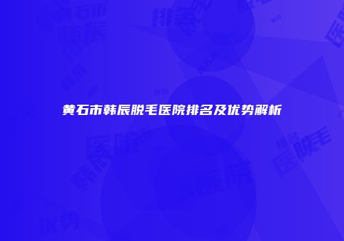 黄石市韩辰脱毛医院排名及优势解析