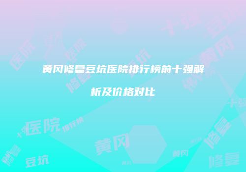黄冈修复豆坑医院排行榜前十强解析及价格对比