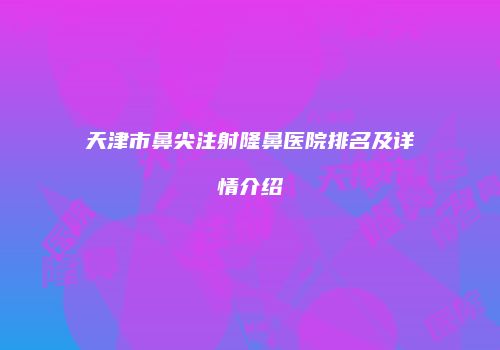 天津市鼻尖注射隆鼻医院排名及详情介绍