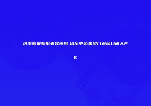 济南鹏爱整形美容医院,山东中苑集团门诊部口碑大PK
