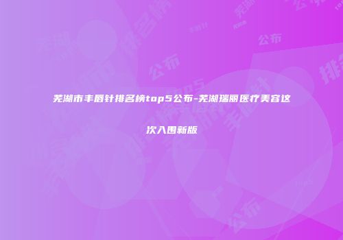 芜湖市丰唇针排名榜top5公布-芜湖瑞丽医疗美容这次入围新版