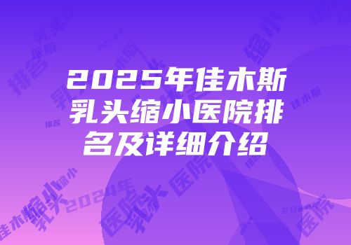 2025年佳木斯乳头缩小医院排名及详细介绍