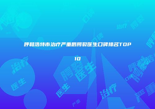 呼和浩特市治疗严重唇腭裂医生口碑排名TOP10