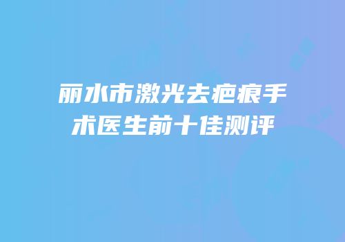 丽水市激光去疤痕手术医生前十佳测评