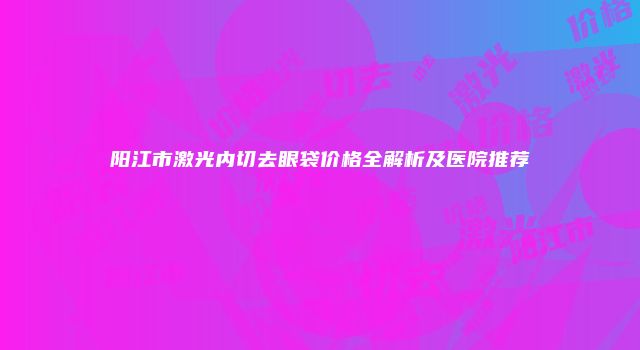 阳江市激光内切去眼袋价格全解析及医院推荐