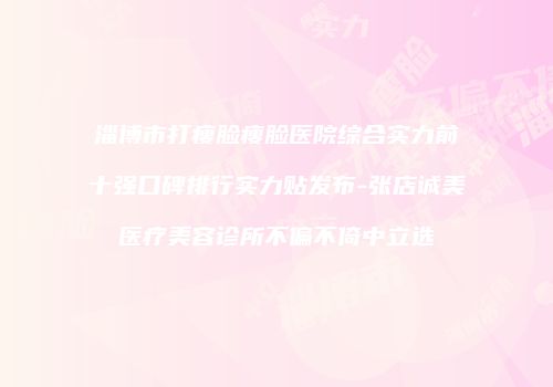淄博市打瘦脸瘦脸医院综合实力前十强口碑排行实力贴发布-张店诚美医疗美容诊所不偏不倚中立选