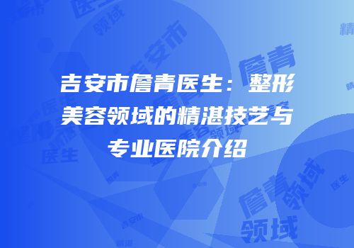 吉安市詹青医生：整形美容领域的精湛技艺与专业医院介绍