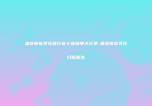 淮安市钛牙托排行前十强榜单大分享-淮安市钛牙托口腔医生