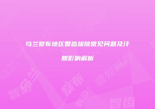 乌兰察布地区智齿拔除常见问题及汗腺影响解析