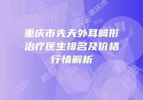 重庆市先天外耳畸形治疗医生排名及价格行情解析