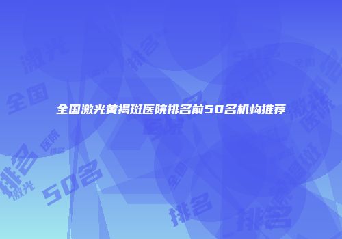 全国激光黄褐斑医院排名前50名机构推荐
