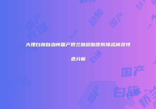 大理白族自治州国产娇兰玻尿酸医院排名榜及特色分析