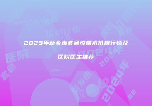 2025年新乡市套色纹眉术价格行情及医院医生推荐