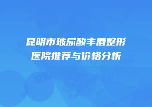 昆明市玻尿酸丰唇整形医院推荐与价格分析