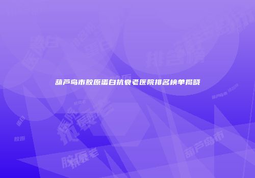 葫芦岛市胶原蛋白抗衰老医院排名榜单揭晓