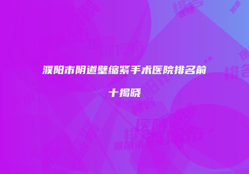 濮阳市阴道壁缩紧手术医院排名前十揭晓